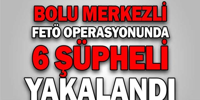 BOLU MERKEZLİ FETÖ OPERASYONUNDA 6 ŞÜPHELİ YAKALANDI