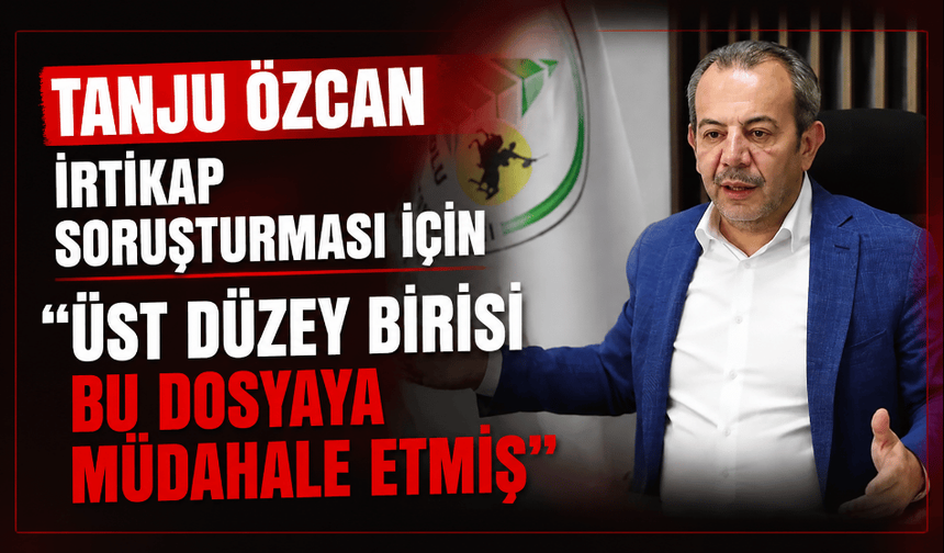 Tanju Özcan, irtikap soruşturması için "Üst düzey birisi bu dosyaya müdahale etmiş"